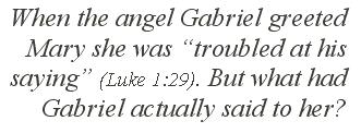 When the angel Gabriel greeted Mary she was “troubled at his saying” (Luke 1:29). But what had Gabriel actually said to her?